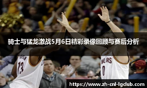 骑士与猛龙激战5月6日精彩录像回顾与赛后分析